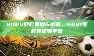 2024亚冠直播在哪看，2021亚冠直播哪里看