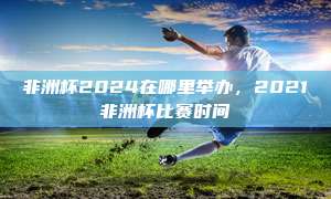 非洲杯2024在哪里举办，2021非洲杯比赛时间